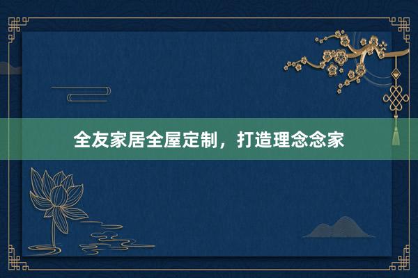 全友家居全屋定制，打造理念念家