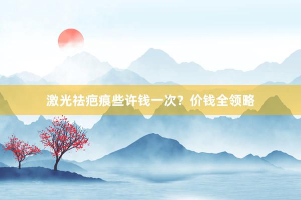激光祛疤痕些许钱一次？价钱全领略