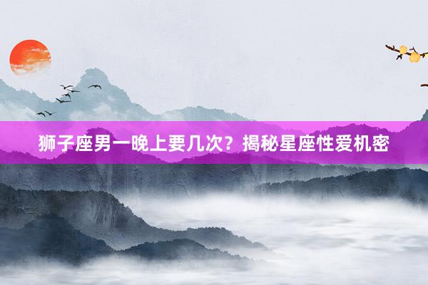 狮子座男一晚上要几次？揭秘星座性爱机密