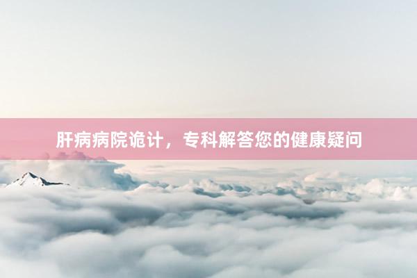 肝病病院诡计，专科解答您的健康疑问