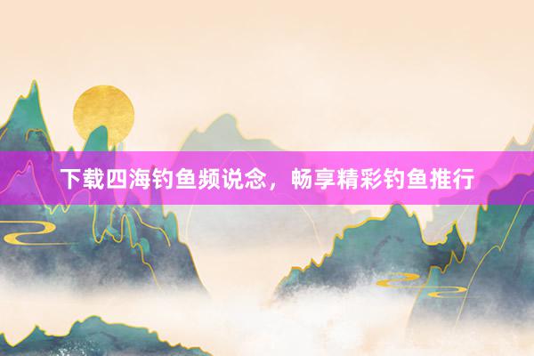 下载四海钓鱼频说念，畅享精彩钓鱼推行