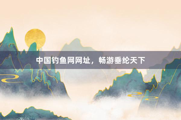 中国钓鱼网网址，畅游垂纶天下